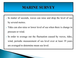  In matter of seconds, waves can raise and drop the level of sea
by several metres.
 Tides can also raise or lower level of sea when there is change in
pressure or wind.
 In order to average out the fluctuation caused by waves, tides,
wind, periodic measurement of sea level over at least 19 years
are averaged to determine mean sea level.
 