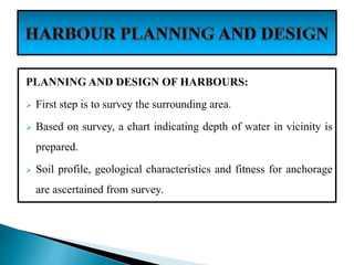 PLANNING AND DESIGN OF HARBOURS:
 First step is to survey the surrounding area.
 Based on survey, a chart indicating depth of water in vicinity is
prepared.
 Soil profile, geological characteristics and fitness for anchorage
are ascertained from survey.
 