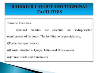 Terminal Facilities:
Terminal facilities are essential and indispensable
requirements of harbours. The facilities to be provided are,
i)Feeder transport service
ii)Coastal structures- Quays, Jetties and Break waters
iii)Transit sheds and warehouses
 