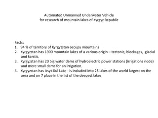Automated Unmanned Underwater Vehicle
for research of mountain lakes of Kyrgyz Republic
Facts:
1. 94 % of territory of Kyrgyzstan occupy mountains
2. Kyrgyzstan has 1900 mountain lakes of a various origin – tectonic, blockages, glacial
and karstic.
3. Kyrgyzstan has 20 big water dams of hydroelectric power stations (irrigations node)
and more small dams for an irrigation.
4. Kyrgyzstan has Issyk Kul Lake - is included into 25 lakes of the world largest on the
area and on 7 place in the list of the deepest lakes
 
