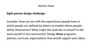 Eight-person design challenge:
Consider: How can we shift the experiences people have in
which people are defined by others to models where people
define themselves? What might this look like in school? In the
work world? In the community? Design three programs,
policies, curricula, organizations that would support your ideas.
Step three: Design
 