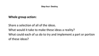 Whole group action:
Share a selection of all of the ideas.
What would it take to make these ideas a reality?
What could each of us do to try and implement a part or portion
of these ideas?
Step four: Destiny
 