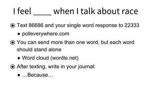 I I feel ____ when I talk about race
⦿ Text 86686 and your single word response to 22333
● polleverywhere.com
⦿ You can send more than one word, but each word
should stand alone
● Word cloud (wordle.net)
⦿ After texting, write in your journal:
● …Because…
 