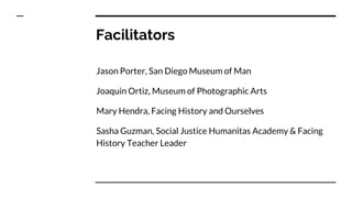 Facilitators
Jason Porter, San Diego Museum of Man
Joaquin Ortiz, Museum of Photographic Arts
Mary Hendra, Facing History and Ourselves
Sasha Guzman, Social Justice Humanitas Academy & Facing
History Teacher Leader
 