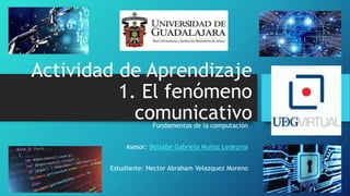 Actividad de Aprendizaje
1. El fenómeno
comunicativo
Fundamentos de la computación
Asesor: Betsabe Gabriela Muñoz Ledezma
Estudiante: Hector Abraham Velazquez Moreno
 