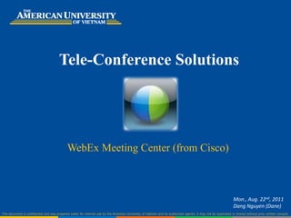 Tele-Conference Solutions




                                             WebEx Meeting Center (from Cisco)



                                                                                                                                                                  Mon., Aug. 22nd, 2011
                                                                                                                                                                  Dang Nguyen (Dane)
This document is confidential and was prepared solely for internal use by the American University of Vietnam and its authorized agents; it may not be duplicated or shared without prior written consent.
 