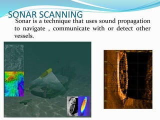 SONAR SCANNING
Sonar is a technique that uses sound propagation
to navigate , communicate with or detect other
vessels.
 