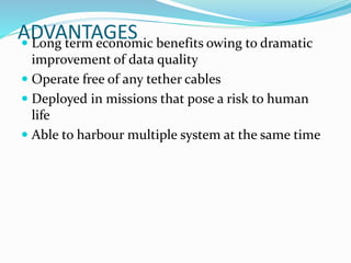 ADVANTAGES Long term economic benefits owing to dramatic
improvement of data quality
 Operate free of any tether cables
 Deployed in missions that pose a risk to human
life
 Able to harbour multiple system at the same time
 