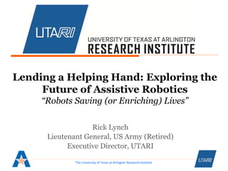 The University of Texas at Arlington Research Institute
Lending a Helping Hand: Exploring the
Future of Assistive Robotics
“Robots Saving (or Enriching) Lives”
Rick Lynch
Lieutenant General, US Army (Retired)
Executive Director, UTARI
 