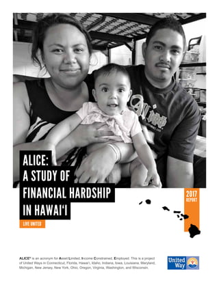 ALICE®
is an acronym for Asset Limited, Income Constrained, Employed. This is a project
of United Ways in Connecticut, Florida, Hawai‘i, Idaho, Indiana, Iowa, Louisiana, Maryland,
Michigan, New Jersey, New York, Ohio, Oregon, Virginia, Washington, and Wisconsin.
2017
REPORT
IN HAWAI‘I
FINANCIAL HARDSHIP
A STUDY OF
ALICE:
 