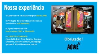 Expertise em sinalização digital desde 2006.
Produção de conteúdos promocionais
e dinâmicos sob demanda.
Ações interativas com
touch screen, SMS e Bluetooth.
CLIENTES ATENDIDOS:
Frans Café, Duty Free, Saraiva, Cinemas
Unibanco, Reserva Cultural, Shoppings
Iguatemi, Vivo Gávea entre outros.
Obrigado!
 