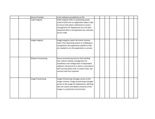 Is the software provided by an ISV 
Code Integrity refers to protecting assets used to build and run application object code to ensure that what is delivered to service management for deployment has not been tampered with or incorporated any unknown source code. 
Image Integrity covers the entire runtime stack, from operating system to middleware components and application platforms that are needed to run the application or service. 
Secure provisioning ensures that handing over code to release management for installation and configuration of dependent software infrastructure is done in accordance with security policy and, in certain cases, per contract with the customer. 
Image Provisioning manages access to the image contents. Image provisioning manages access to the image for deployment, defining who can access and deploy instances of the image in a production environment. 
Image Provisioning 
Service Provider 
Code Integrity 
Image Integrity 
Release Provisioning  