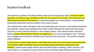 StudentFeedback
The experience I gained in the design thinking class has had long-lasting impact. During my recent
internship I served at a huge vocational school over the course of five months. The school had over
3000 students and almost 200 teachers. Armed with spaghetti and marshmallows, I had absolutely
outstanding experiences with the students in the various courses.
The students did not take advantage of the unconventionally open structure, as the seasoned teachers
had predicted. Instead, they developed their results in both emotional and constructive discussions.
This led to a culture shift that teachers in other subjects noticed. They asked me what I had done.
Before, classes shifted between lethargic and aggressive, and it was not possible to work. Teaching
was a struggle and at least one of student had to leave the room every hour. The activities changed
student attitudes.
In the course of a typical class session, soda bottles flew across the room and the active participation
concentrated chiefly on students having conversations among themselves talking about their
weekend. Students were initially hesitant about the Marshmallow Challenge. Within moments, they
were hooked. In a subsequent series of lessons that incorporated design thinking elements we
 