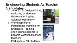 o June 2018: Design thinking
workshop at Muenster
University of Applied
Sciences (Germany)
o Workshop theme:
Pedagogical Planning for
Engineers – training
engineering students to
become vocational school
teachers
o Participants: 10 Students
Engineering Students As Teacher
Candidates
 