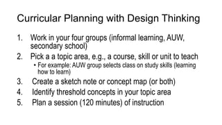 Curricular Planning with Design Thinking
1. Work in your four groups (informal learning, AUW,
secondary school)
2. Pick a a topic area, e.g., a course, skill or unit to teach
• For example: AUW group selects class on study skills (learning
how to learn)
3. Create a sketch note or concept map (or both)
4. Identify threshold concepts in your topic area
5. Plan a session (120 minutes) of instruction
 