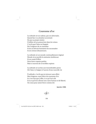 106
Couronne d’or
La solitude est un cadeau, pas un adversaire,
Quand face à sa douleur accentuée
De par sa propre misère
S’inﬁltre tel un poison lent dans les veines
C’est là que l’âme est frappée
Par l’exigence de se connaître
Et de ces bévues humaines les reconnaître
Et ses erreurs désastreuses.
La solitude est un monde continuellement virginal
Monde où se puriﬁe la mémoire ténébreuse
Et un canal d’effroi
Deux bons copains parfois
Mais si souvent de si terribles espions
La solitude est un lieu aux innombrables pions
Où l’âme s’y baigne à l’aurore d’une nouvelle vie
Ô solitude, c’est là que je retrouve sans effort
Mon Seigneur, mon Dieu à la couronne d’or
Et c’est à lui que j’offre, à ce qu’il m’a dit
Et à ce qu’il m’a donné avec tant d’amour et de liberté,
Un cœur pour aimer hiver comme été.
Janvier 1996
Aux GALOPS-V.08 tout noir~MFR-120921.indd 106Aux GALOPS-V.08 tout noir~MFR-120921.indd 106 12-09-21 11:2212-09-21 11:22
 