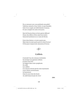 108
Ils se caressent avec une profonde sensualité!
Voilà leur miracle et leur vérité, et sans banalité;
Faire d’un couple une belle histoire d’amour,
Et sans compter les nuits et les jours.
Que de frissons doux en leurs gestes délicats!
Extase des délices d’être aimé tout entier;
Immortel sentiment en ce mois de février.
Entre deux baisers, et entre quatre pas…
Main dans la main partir pour le mont Everest!
D’être pour toujours des amoureux d’ivresse.
Colibris
J’entends l’eau du ruisseau à la fenêtre
Sa musique aux gammes inﬁnies
Je laisse mon être
Se baigner dans cette symphonie
Du midi
Les colibris
Ces oiseaux enivrés par les sons rayonnants
Leurs chants environnants
Se fusionnent
Dans le cœur loin des bruits
Au soleil danse la joie de vivre!
2004
Aux GALOPS-V.08 tout noir~MFR-120921.indd 108Aux GALOPS-V.08 tout noir~MFR-120921.indd 108 12-09-21 11:2212-09-21 11:22
 