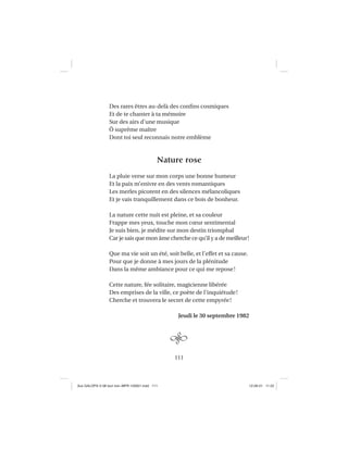 111
Des rares êtres au-delà des conﬁns cosmiques
Et de te chanter à ta mémoire
Sur des airs d’une musique
Ô suprême maître
Dont toi seul reconnais notre emblème
Nature rose
La pluie verse sur mon corps une bonne humeur
Et la paix m’enivre en des vents romantiques
Les merles picorent en des silences mélancoliques
Et je vais tranquillement dans ce bois de bonheur.
La nature cette nuit est pleine, et sa couleur
Frappe mes yeux, touche mon cœur sentimental
Je suis bien, je médite sur mon destin triomphal
Car je sais que mon âme cherche ce qu’il y a de meilleur!
Que ma vie soit un été, soit belle, et l’effet et sa cause.
Pour que je donne à mes jours de la plénitude
Dans la même ambiance pour ce qui me repose!
Cette nature, fée solitaire, magicienne libérée
Des emprises de la ville, ce poète de l’inquiétude!
Cherche et trouvera le secret de cette empyrée!
Jeudi le 30 septembre 1982
Aux GALOPS-V.08 tout noir~MFR-120921.indd 111Aux GALOPS-V.08 tout noir~MFR-120921.indd 111 12-09-21 11:2212-09-21 11:22
 
