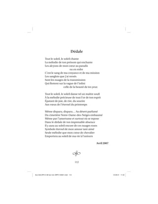 112
Dédale
Tout le soleil, le soleil chante
La mélodie de ton prénom qui enchante
Les alcyons de mon cœur au paradis
ou en enfer
C’est le sang de ma croyance et de ma mission
Les sanglots que j’ai versés
Sont les nuages de la transmission
Qui ﬂottent sur la vague de l’inﬁni
celle de la beauté de tes yeux
Tout le soleil, le soleil danse tel un maître souﬁ
À la mélodie précieuse de tout l’or de ton esprit
Épatant de joie, de rire, du sourire
Aux vœux de l’éternel du printemps
Même disparu, disparu… Au désert parfumé
Du cimetière Notre-Dame-des-Neiges embaumé
Même par l’amertume et surtout où se repose
Dans le dédale de ton imprenable absence
Il y aura au soleil encore de ces nuages roses
Symbole éternel de mon amour tant aimé
Seule mélodie que mon cœur de chevalier
Emportera au soleil de ma vie à l’univers
Avril 2007
Aux GALOPS-V.08 tout noir~MFR-120921.indd 112Aux GALOPS-V.08 tout noir~MFR-120921.indd 112 12-09-21 11:2212-09-21 11:22
 