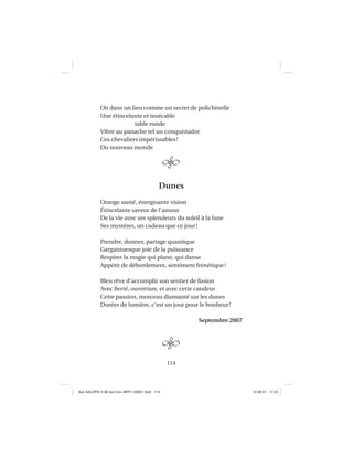 114
Où dans un lieu comme un secret de polichinelle
Une étincelante et insécable
table ronde
Vibre au panache tel un conquistador
Ces chevaliers impérissables!
Du nouveau monde
Dunes
Orange santé, énergisante vision
Étincelante saveur de l’amour
De la vie avec ses splendeurs du soleil à la lune
Ses mystères, un cadeau que ce jour!
Prendre, donner, partage quantique
Gargantuesque joie de la puissance
Respirer la magie qui plane, qui danse
Appétit de débordement, sentiment frénétique!
Bleu rêve d’accomplir son sentier de fusion
Avec ﬁerté, ouverture, et avec cette candeur
Cette passion, morceau diamanté sur les dunes
Dorées de lumière, c’est un jour pour le bonheur!
Septembre 2007
Aux GALOPS-V.08 tout noir~MFR-120921.indd 114Aux GALOPS-V.08 tout noir~MFR-120921.indd 114 12-09-21 11:2212-09-21 11:22
 