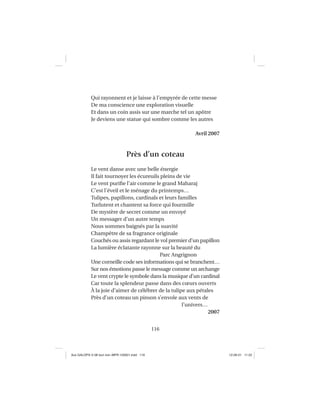 116
Qui rayonnent et je laisse à l’empyrée de cette messe
De ma conscience une exploration visuelle
Et dans un coin assis sur une marche tel un apôtre
Je deviens une statue qui sombre comme les autres
Avril 2007
Près d’un coteau
Le vent danse avec une belle énergie
Il fait tournoyer les écureuils pleins de vie
Le vent puriﬁe l’air comme le grand Maharaj
C’est l’éveil et le ménage du printemps…
Tulipes, papillons, cardinals et leurs familles
Turlutent et chantent sa force qui fourmille
De mystère de secret comme un envoyé
Un messager d’un autre temps
Nous sommes baignés par la suavité
Champêtre de sa fragrance originale
Couchés ou assis regardant le vol premier d’un papillon
La lumière éclatante rayonne sur la beauté du
Parc Angrignon
Une corneille code ses informations qui se branchent…
Sur nos émotions passe le message comme un archange
Le vent crypte le symbole dans la musique d’un cardinal
Car toute la splendeur passe dans des cœurs ouverts
À la joie d’aimer de célébrer de la tulipe aux pétales
Près d’un coteau un pinson s’envole aux vents de
l’univers…
2007
Aux GALOPS-V.08 tout noir~MFR-120921.indd 116Aux GALOPS-V.08 tout noir~MFR-120921.indd 116 12-09-21 11:2212-09-21 11:22
 