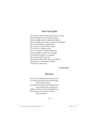 119
Sous ton égide
Alors que le soleil s’abaisse pour mieux s’élever
Sous ton égide pour les derniers temps
Sous ton égide pour ce cadeau de passion
Sous ton égide pour cette romance, cette pulsion
Qui m’ont permis de comprendre
Qu’un jour ou l’autre il faut rendre
À la vie tout ce qu’elle a prêté
Avec tant de joie et d’émerveillement
Sous ton égide, je crois à ton message
Je te laisse me guider à ce passage
Pour une nouvelle aventure
Alors que le soleil s’élève pour me soulever
Pour mieux m’embrasser, m’arrêter
À l’idée d’un autre futur
Octobre 2001
Bacchus
Ami de l’au-delà présent comme le ciel
Les années passent sur le dos du temps
À son insu Bacchus
Ami de la ﬁèvre folle et de la découverte
Cette réjouissance audacieuse
Celle qui, dans un éclair, éternellement
Façonne les rêves uniques à l’âme
Chevaleresque
Aux GALOPS-V.08 tout noir~MFR-120921.indd 119Aux GALOPS-V.08 tout noir~MFR-120921.indd 119 12-09-21 11:2212-09-21 11:22
 