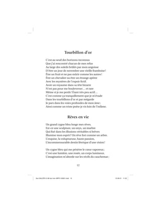 12
Tourbillon d’or
C’est au seuil des horizons inconnus
Que j’ai rencontré chacun de mes refus
Au large des soleils brûlés par mon angoisse
D’être un jour de novembre une vieille framboise!
Être un fruit et ne pas mûrir comme les autres!
Être un chevalier ou être un étrange apôtre
Avec les mystères de l’espoir ﬁctif.
Avoir un royaume dans sa tête bizarre
N’est pas pour me bouleverser… et rare
Même si je me perds! Étant très peu actif…
C’est comme ça tranquillement que je m’évade
Dans les tourbillons d’or et par mégarde
Je pars dans les voies profondes de mon âme;
Ainsi comme un triste poète je vis loin de l’infâme.
Rêves en vie
Un grand cygne bleu longe mes rêves.
Est-ce une sculpture, un onyx, un marbre
Qui ﬁxé dans les illusions véritables si brèves
Illumine mon esprit? Un rêve fort comme un arbre.
L’exquise, la voluptueuse, haute passion,
L’incommensurable destin féerique d’une vision!
Un cygne bleu qui me pénètre le cœur vaporeux;
C’est une lumière, une rosée, un corps lumineux.
L’imagination m’aborde sur les récifs du cauchemar;
Aux GALOPS-V.08 tout noir~MFR-120921.indd 12Aux GALOPS-V.08 tout noir~MFR-120921.indd 12 12-09-21 11:2212-09-21 11:22
 