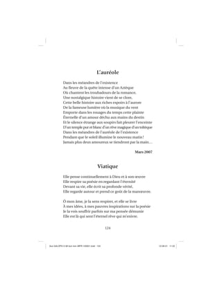 124
L’auréole
Dans les méandres de l’existence
Au ﬂeuve de la quête intense d’un Aztèque
Où chantent les troubadours de la romance,
Une nostalgique histoire vient de se clore,
Cette belle histoire aux riches espoirs à l’aurore
De la fameuse lumière où la musique du vent
Emporte dans les rouages du temps cette plainte
Éternelle d’un amour déchu aux mains du destin
Et le silence étrange aux soupirs fait pleurer l’enceinte
D’un temple pur et blanc d’un rêve magique d’un toltèque
Dans les méandres de l’auréole de l’existence
Pendant que le soleil illumine le nouveau matin!
Jamais plus deux amoureux se tiendront par la main…
Mars 2007
Viatique
Elle pense continuellement à Dieu et à son œuvre
Elle respire sa poésie en regardant l’éternité
Devant sa vie, elle écrit sa profonde vérité,
Elle regarde autour et prend ce goût de la manœuvre.
Ô mon âme, je la sens respirer, et elle se livre
À mes idées, à mes pauvres inspirations sur la poésie
Je la vois souffrir parfois sur ma pensée démunie
Elle est là qui sent l’éternel rêve qui m’enivre.
Aux GALOPS-V.08 tout noir~MFR-120921.indd 124Aux GALOPS-V.08 tout noir~MFR-120921.indd 124 12-09-21 11:2212-09-21 11:22
 