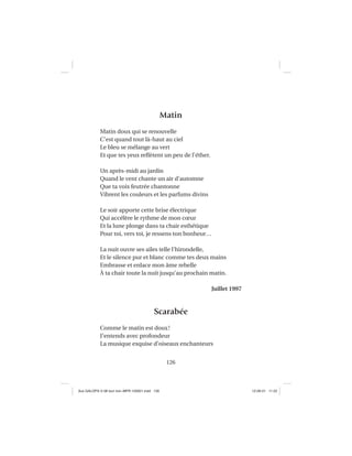 126
Matin
Matin doux qui se renouvelle
C’est quand tout là-haut au ciel
Le bleu se mélange au vert
Et que tes yeux reﬂètent un peu de l’éther.
Un après-midi au jardin
Quand le vent chante un air d’automne
Que ta voix feutrée chantonne
Vibrent les couleurs et les parfums divins
Le soir apporte cette brise électrique
Qui accélère le rythme de mon cœur
Et la lune plonge dans ta chair esthétique
Pour toi, vers toi, je ressens ton bonheur…
La nuit ouvre ses ailes telle l’hirondelle,
Et le silence pur et blanc comme tes deux mains
Embrasse et enlace mon âme rebelle
À ta chair toute la nuit jusqu’au prochain matin.
Juillet 1997
Scarabée
Comme le matin est doux!
J’entends avec profondeur
La musique exquise d’oiseaux enchanteurs
Aux GALOPS-V.08 tout noir~MFR-120921.indd 126Aux GALOPS-V.08 tout noir~MFR-120921.indd 126 12-09-21 11:2212-09-21 11:22
 