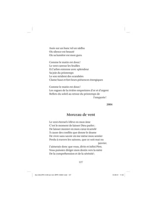 127
Assis sur un banc tel un sâdhu
Où silence est beauté
Où sa lumière est mon guru
Comme le matin est doux!
Le vent caresse les feuilles
Et l’arbre entonne avec splendeur
Sa joie du printemps
Le son strident des scarabées
Clame haut et fort leurs présences énergiques
Comme le matin est doux!
Les vagues de la rivière empreintes d’or et d’argent
Reﬂets du soleil au retour du printemps de
l’empyrée!
2004
Morceau de vent
Le vent éternel s’élève en mon âme
C’est le moment de laisser Dieu parler;
De laisser monter en mon cœur écartelé
À cause des conﬂits que donne le drame
De vivre sans savoir où me mène mon sentier
Perdu à travers les saisons, que ce soit mai ou
janvier.
J’aimerais donc que vous, divin et inﬁni Père,
Vous puissiez diriger mon destin vers la mère
De la compréhension et de la sérénité;
Aux GALOPS-V.08 tout noir~MFR-120921.indd 127Aux GALOPS-V.08 tout noir~MFR-120921.indd 127 12-09-21 11:2212-09-21 11:22
 