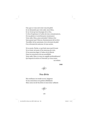 128
Oui, que ce vœu soit votre vœu de piété.
Je ne demande que votre aide, mon Dieu,
Je ne vivrai qu’aux louanges de ce feu,
Ce feu d’espérance à l’arbre de mes connaissances,
De ma pleine et enrichissante renaissance
Votre aide, Dieu, pour atteindre l’ultime rêve
Sans passer par l’obscur cheminement de la trêve
Travailler tel un automate, j’en crèverais de pitié
J’en crèverais de noirceur, si vous saviez.
Si tu savais, Poésie, ce qu’était mon mal d’avant
Si tu vivais, toi aussi, d’un morceau de vent,
D’un morceau léger à l’odeur de la liberté
Dans la conscience de ma sensibilité.
Votre aide, Dieu, je vous en supplie profondément!
Qu’importe la mort et l’éternité, je veux rester
un enfant.
1980
Feu divin
Ma conﬁance est totale en toi, Seigneur
Si ma conscience est parfois défaillante
Mon cœur est de feu divin et mon âme vaillante
Aux GALOPS-V.08 tout noir~MFR-120921.indd 128Aux GALOPS-V.08 tout noir~MFR-120921.indd 128 12-09-21 11:2212-09-21 11:22
 