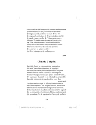 134
Sans savoir ce que la vie m’offre comme enchantement
Je ne saisis ma vie que par le mécontentement
Je ne peux voir à quoi rime le cours de ma vie
Je ne peux élucider tant de désaccords à ma poésie
Je suis là encore, confus de l’été au printemps…
Hilarant! À quoi sert de vivre dans l’éternel rêve
De vivre comme ça sans connaître son destin
Sans connaître son véritable havre et son chemin?
Et encore demain au ﬁl des autres poèmes
Je vivrai vers ce qui me soulève
Au désert et au cœur de ces ﬂammes…
1981
Château d’argent
Le soleil chante sa symphonie sur les empires
Riches d’un orchestre inconnu de porphyre
Extravagante d’une passion originale qui surpasse
Et va durer une inﬁnie lumière! C’est une grâce
Intempestive pour un couple qui est bien redevable…
De jouissance charnelle et de plénitude inconcevable
Le soleil entonne cette passion d’un zeste d’un
soupir aisé
Sur les rives du temps, ils échangeront des baisers
Leur amour en sera une prophétie tel un jeu de tarot
Et leur amour merveilleux va se poursuivre très tôt
Ils ne se quitteront plus, l’amour sera nuancé et urgent!
En ce moment, ils vivent en un château couleur argent
Où la musique d’or de poésie enivre l’âme de la confrérie
Aux GALOPS-V.08 tout noir~MFR-120921.indd 134Aux GALOPS-V.08 tout noir~MFR-120921.indd 134 12-09-21 11:2212-09-21 11:22
 