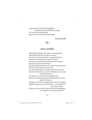 137
L’espace donne de l’inﬁni magniﬁque
À l’ombre de mon étendard atomique
Le ciel, lumière inépuisable,
Spectacle d’un automne impérissable.
Novembre 2003
Deux abeilles
Aujourd’hui regarde le monde et ne le juge point,
Aujourd’hui écoute le monde avec soin.
Les jours sont si importants, si aujourd’hui nous
Sommes ensemble, qui sait pour demain?
Toi, mon ami, garde pour moi que la joie de vivre,
Qui sait ce que je serai demain?
Toi que j’aime tant, dis-le-moi toujours de poursuivre,
Qui sait ce que j’aimerai avant tout…
Le souvenir qui règne à chaque seconde qui se livre
Qui se brûle entre nos yeux n’est l’éloge que d’un vent
venu de nulle part!
Ces gens que tu rencontres en quelque part
Dans ton quotidien peut être demain un lien qui fera
partie de l’ancien!
Si belle et douce la vie, si tonitruante comme le tambour
Regarde les gens qui vivent heureux, c’est aujourd’hui
cela, aime ce jour!
Où que tu sois, ami, dis-toi que la vie est d’un troubadour
car l’amour est l’éternel qui délivre!
Aux GALOPS-V.08 tout noir~MFR-120921.indd 137Aux GALOPS-V.08 tout noir~MFR-120921.indd 137 12-09-21 11:2212-09-21 11:22
 