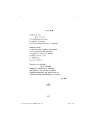139
Hautbois
Les yeux au ciel
Tout est résolu
C’est la ﬁn des tourments
Le reste est inexistant
C’est la beauté qui fait silence rayonnant
Les yeux au ciel
La déconﬁture et la défaite sont abolies
C’est le rêve royal de la tendresse
Il n’y a plus de place pour le reste
Pour les sombres choix
Le ciel illumine
La présence ﬁnale
Les yeux clos extatiques
Le ciel absorbe
Les atomes maléﬁques se résorbent
Dans l’enfer d’un trou noir où aboient
Les démons pendant que, les yeux au ciel,
J’entends la mystique musique du Hautbois
Juin 2004
Aux GALOPS-V.08 tout noir~MFR-120921.indd 139Aux GALOPS-V.08 tout noir~MFR-120921.indd 139 12-09-21 11:2212-09-21 11:22
 