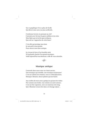 14
Sur ce graphique il n’y a plus de ﬁcelle
Qui dicte à mes sens vos jeux artiﬁciels.
J’embrasse la terre en pensant au ciel!
J’attends avec ferveur le geste sublime et je ceins
Mon Épée qui est la foi que je dépose.
Que nul ne s’approche de cette lame!
C’est elle qui protège mon âme
Je suis prêt à tout perdre
Pour sauver mon âme antique.
Je n’ai pas la force d’un humble saint
Ni la grande charité d’un grand mystique;
Voilà aujourd’hui ma demeure, celle de vous attendre.
Musique antique
J’entends dans mon cœur un chant ancien,
Une musique qui tremble, une musique renaissante!
C’est un rythme de création, sous ce soleil physicien,
Musique vibrante, douce plainte qui me hante.
Aux conﬁns de mon cœur, quelqu’un qui joue du violon
Pur comme une étoile, vrai comme un autre amour;
C’est un être vaporeux, avec un manteau très long,
Qui s’illumine à mon être dans cet étrange séjour…
Aux GALOPS-V.08 tout noir~MFR-120921.indd 14Aux GALOPS-V.08 tout noir~MFR-120921.indd 14 12-09-21 11:2212-09-21 11:22
 