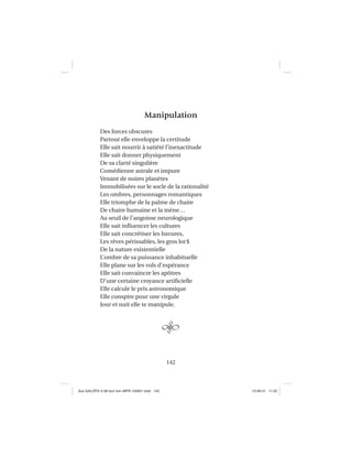 142
Manipulation
Des forces obscures
Partout elle enveloppe la certitude
Elle sait nourrir à satiété l’inexactitude
Elle sait donner physiquement
De sa clarté singulière
Comédienne astrale et impure
Venant de noires planètes
Immobilisées sur le socle de la rationalité
Les ombres, personnages romantiques
Elle triomphe de la palme de chaire
De chaire humaine et la mène…
Au seuil de l’angoisse neurologique
Elle sait inﬂuencer les cultures
Elle sait concrétiser les bavures,
Les rêves périssables, les gros lot$
De la nature existentielle
L’ombre de sa puissance inhabituelle
Elle plane sur les vols d’espérance
Elle sait convaincre les apôtres
D’une certaine croyance artiﬁcielle
Elle calcule le prix astronomique
Elle conspire pour une virgule
Jour et nuit elle te manipule.
Aux GALOPS-V.08 tout noir~MFR-120921.indd 142Aux GALOPS-V.08 tout noir~MFR-120921.indd 142 12-09-21 11:2212-09-21 11:22
 