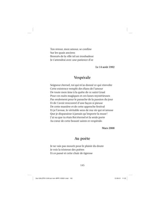 145
Ton retour, mon amour, se conﬁne
Sur les quais anciens
Bronzés de la ville tel un troubadour
Je t’attendrai avec une patience d’or
Le 14 août 1992
Vespérale
Seigneur éternel, toi qui m’as donné ce qui virevolte
Cette existence remplit des élans de l’amour
De toute mon âme à la quête de ce saint Graal
Pour ces nuits magiques et ces lunes mystérieuses
Pas seulement pour le panache de la passion du jour
Et de t’avoir rencontré d’une façon si pieuse
De cette manière et de cette approche festival
Et je l’avoue, le véritable sens de ma vie qui m’amuse
Que je disparaisse à jamais qu’importe la muse!
J’ai su que tu étais Roi éternel et la seule porte
Au cœur de cette beauté sainte et vespérale.
Mars 2008
Au poète
Je ne vais pas mourir pour le plaisir du doute
Je vois la tristesse des poètes
Et ce passé et cette chair de tigresse
Aux GALOPS-V.08 tout noir~MFR-120921.indd 145Aux GALOPS-V.08 tout noir~MFR-120921.indd 145 12-09-21 11:2212-09-21 11:22
 