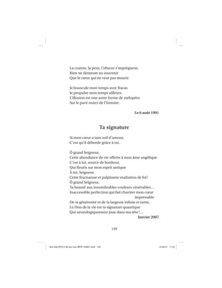 149
La crainte, la peur, l’obscur s’imprègnent,
Rien ne demeure au souvenir
Que le cœur qui ne veut pas mourir.
Je bouscule mon temps avec fracas
Je propulse mon temps ailleurs.
L’illusion est une autre forme de mélopées
Sur le pavé noirci de l’histoire.
Le 6 août 1991
Ta signature
Si mon cœur a tant soif d’amour,
C’est qu’il déborde grâce à toi.
Ô grand Seigneur,
Cette abondance de vie offerte à mon âme angélique
C’est à toi, source de bonheur,
Qui ﬂeuris sur mon esprit antique
À toi, Seigneur,
Cette fructueuse et palpitante exaltation de foi!
Ô grand Seigneur,
Ta beauté aux innombrables couleurs vénérables…
Inaccessible perfection qui fait chavirer mon cœur
imprenable
De ta générosité et de ta largesse inﬁnie et nette,
Le Don de la vie est ta signature quantique
Qui neurologiquement joue dans ma tête!…
Janvier 2007
Aux GALOPS-V.08 tout noir~MFR-120921.indd 149Aux GALOPS-V.08 tout noir~MFR-120921.indd 149 12-09-21 11:2212-09-21 11:22
 