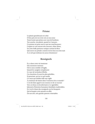 150
Prisme
Le plaisir grandissant est celui
D’être près de toi et de voir en ton cœur
Toute la joie qui prime avec tant de bonheur,
Ton sourire, ton plaisir, quand tu t’amuses.
Ce prisme est pour moi ce qui me rend heureux;
J’espère te voir encore très souvent, chère Muse,
En cette belle présence unique comme la ﬂeur
Qui ouvre ses pétales comme toi les bras en cette nuit
À ce ciel qui embrase tes yeux si lumineux!
Rossignols
Il y a dans cette vie immense
Des moments intenses
Où le cœur semble si fragile,
Quand les sanglots remplissent
Le vase de la douleur fébrile,
Ces émotions-là sont les plus pénibles.
Et pourtant, qu’est-ce qui sonde
Ce cœur qui médite telle une vigile
À continuer de battre dans l’existence de ce monde?
C’est de faire appel à son essence et de se tourner
Vers ces lieux si réconfortants et si agréables
Jalonnés d’histoires humaines familiales inaltérables.
Et c’est le chant des rossignols sur les bosquets
Qui m’inspire cette pensée en effet
De nos très, très grands-parents vénérables
Aux GALOPS-V.08 tout noir~MFR-120921.indd 150Aux GALOPS-V.08 tout noir~MFR-120921.indd 150 12-09-21 11:2212-09-21 11:22
 