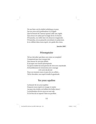 152
De me faire voir la réalité esthétique et pure
Sur tes yeux où la profondeur n’a d’égale
Que la beauté de l’amour quand, telle une cigale,
Son retour est salué par la magie de la vie future.
Ô Ganesha, toi, belle âme à la douceur magistrale,
Ô Ganesha, toi au panache envoûtant et audacieux,
Je te célèbre dans mon esprit, toi, guide des cieux.
Janvier 2007
Péremptoire
Tel un chevalier qui dans son cœur se complaît!
Comprend que tout compte fait
Son amour ne sera pas défait,
Il accepte avec bonté péremptoire
Ce que le maître lui aura permis de vivre avec exactitude
Et humblement le remerciera avec courage
et le sens du devoir
Pour ces instants rares et purs de ces reﬂets…
Tel le chevalier, son esprit irradie la gratitude.
Tes yeux opalins
La beauté de tes yeux opalins
Emporte mon esprit en voyage ce matin
Au pays des étoiles où brillent de belles âmes!
La profondeur de tes yeux est une ode
Et un lieu où se repose l’âme au pavillon
Aux GALOPS-V.08 tout noir~MFR-120921.indd 152Aux GALOPS-V.08 tout noir~MFR-120921.indd 152 12-09-21 11:2212-09-21 11:22
 