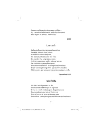 153
Des merveilles et des joyaux par million…
Il y a aussi un bel arbre où les fruits charment
Mon esprit en ﬂeurs d’émeraude!
2008
Les cerfs
La fumée brune sortait des chaumières
La neige tombait doucement
Et au loin dans le ciel étoilé
Un traîneau illuminait le ciel voilé
De mystère! La neige calmement
Arrivait en dansant sur les toits de la terre
De multiples rayons planétaires
Perçaient tendrement les imaginaires lumières
Et par une magie singulière apparurent des elfes
Multicolores qui laissaient passer de magiques cerfs.
Décembre 2005
Pentecôte
Sur son cheval puissant et ﬁer
Dans cette forêt féerique et argentée
Il s’en va vers le château près du pur ruisseau
Il poursuit sa route vers la Pentecôte
Il est si joyeux, si beau, et les cascades
Frémissent à son passage et les oiseaux se réjouissent
Aux GALOPS-V.08 tout noir~MFR-120921.indd 153Aux GALOPS-V.08 tout noir~MFR-120921.indd 153 12-09-21 11:2212-09-21 11:22
 