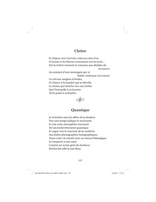 157
Cloître
Il s’élance vers l’arrivée, celui au cœur d’or,
Et la mer et les ﬂeuves reviennent vers le nord…
Par la rivière remonte le ruisseau aux dédales de
sa source,
Au sommet d’une montagne qui, si
Noble, embrasse à la course
Le ciel aux sanglots d’étoiles.
Il s’élance à la lumière qui se dévoile,
Le moine qui marche vers son cloître
Qui l’interpelle à sa lucarne
Tel le poète à sa fenêtre.
Quantique
Je m’incline sans les affres de la douleur
Vers une image ludique et mouvante
Je vois cette atmosphère enivrante
Tel un enchevêtrement quantique
Je vogue vers le souvenir de la confrérie
Aux belles photographies holographiques
Toute cette vie menée avec un amour léthargique
Je l’emporte à mes amis
Comme un avant-goût du bonheur
Recherché telle la rare ﬂeur.
Aux GALOPS-V.08 tout noir~MFR-120921.indd 157Aux GALOPS-V.08 tout noir~MFR-120921.indd 157 12-09-21 11:2212-09-21 11:22
 