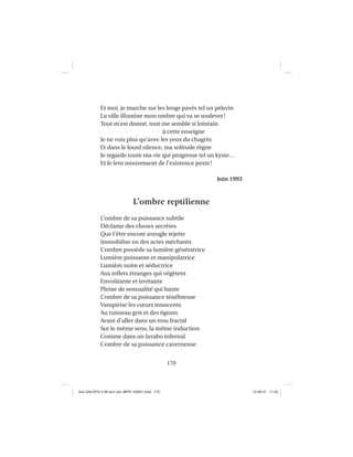 170
Et moi, je marche sur les longs pavés tel un pèlerin
La ville illumine mon ombre qui va se soulever!
Tout m’est donné, tout me semble si lointain
à cette enseigne
Je ne vois plus qu’avec les yeux du chagrin
Et dans le lourd silence, ma solitude règne
Je regarde toute ma vie qui progresse tel un kyste…
Et le lent mouvement de l’existence peste!
Juin 1993
L’ombre reptilienne
L’ombre de sa puissance subtile
Déclame des choses secrètes
Que l’être encore aveugle rejette
Immobilise en des actes méchants
L’ombre possède sa lumière génératrice
Lumière puissante et manipulatrice
Lumière noire et séductrice
Aux reﬂets étranges qui végètent
Envoûtante et invitante
Pleine de sensualité qui hante
L’ombre de sa puissance ténébreuse
Vampirise les cœurs innocents
Au ruisseau gris et des égouts
Avant d’aller dans un trou fractal
Sur le même sens, la même induction
Comme dans un lavabo infernal
L’ombre de sa puissance caverneuse
Aux GALOPS-V.08 tout noir~MFR-120921.indd 170Aux GALOPS-V.08 tout noir~MFR-120921.indd 170 12-09-21 11:2212-09-21 11:22
 