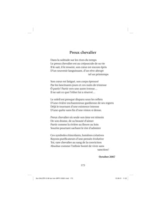 173
Preux chevalier
Dans la solitude sur les rives du temps
Le preux chevalier est au crépuscule de sa vie
Il le sait, il le ressent, son cœur est encore épris
D’un souvenir languissant, d’un rêve abrupt
tel un printemps
Son cœur est fatigué, son corps éprouvé
Par les lancinants jours et ces nuits de tristesse
Ô partir! Partir vers une autre ivresse…
Il ne sait ce que l’éther lui a réservé…
Le soleil est presque disparu sous les reﬂets
D’une rivière enchanteresse gardienne de ses regrets
Déjà le tournant d’une existence intense
D’une quête sans ﬁn d’une vision si dense.
Preux chevalier où seule son âme est témoin
De son drame, de sa beauté d’aimer
Partir comme la rivière au ﬂeuve au loin
Sourire pourtant sachant le rire d’admirer
Ces symboles étincelants, lumières créatives
Rayons puriﬁcateurs d’une pensée évolutive
Toi, rare chevalier au sang de la conviction
Absolue comme l’inﬁnie bonté de vivre sans
sanction!
Octobre 2007
Aux GALOPS-V.08 tout noir~MFR-120921.indd 173Aux GALOPS-V.08 tout noir~MFR-120921.indd 173 12-09-21 11:2212-09-21 11:22
 