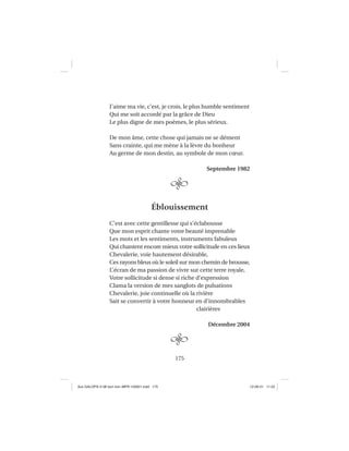 175
J’aime ma vie, c’est, je crois, le plus humble sentiment
Qui me soit accordé par la grâce de Dieu
Le plus digne de mes poèmes, le plus sérieux.
De mon âme, cette chose qui jamais ne se dément
Sans crainte, qui me mène à la lèvre du bonheur
Au germe de mon destin, au symbole de mon cœur.
Septembre 1982
Éblouissement
C’est avec cette gentillesse qui s’éclabousse
Que mon esprit chante votre beauté imprenable
Les mots et les sentiments, instruments fabuleux
Qui chantent encore mieux votre sollicitude en ces lieux
Chevalerie, voie hautement désirable,
Ces rayons bleus où le soleil sur mon chemin de brousse,
L’écran de ma passion de vivre sur cette terre royale,
Votre sollicitude si dense si riche d’expression
Clama la version de mes sanglots de pulsations
Chevalerie, joie continuelle où la rivière
Sait se convertir à votre honneur en d’innombrables
clairières
Décembre 2004
Aux GALOPS-V.08 tout noir~MFR-120921.indd 175Aux GALOPS-V.08 tout noir~MFR-120921.indd 175 12-09-21 11:2212-09-21 11:22
 