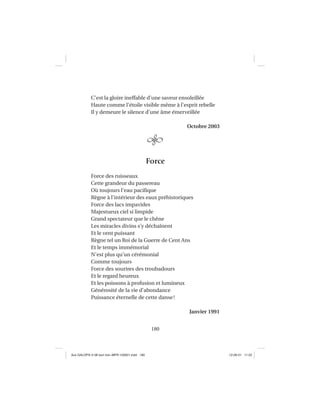 180
C’est la gloire ineffable d’une saveur ensoleillée
Haute comme l’étoile visible même à l’esprit rebelle
Il y demeure le silence d’une âme émerveillée
Octobre 2003
Force
Force des ruisseaux
Cette grandeur du passereau
Où toujours l’eau paciﬁque
Règne à l’intérieur des eaux préhistoriques
Force des lacs impavides
Majestueux ciel si limpide
Grand spectateur que le chêne
Les miracles divins s’y déchaînent
Et le vent puissant
Règne tel un Roi de la Guerre de Cent Ans
Et le temps immémorial
N’est plus qu’un cérémonial
Comme toujours
Force des sourires des troubadours
Et le regard heureux
Et les poissons à profusion et lumineux
Générosité de la vie d’abondance
Puissance éternelle de cette danse!
Janvier 1991
Aux GALOPS-V.08 tout noir~MFR-120921.indd 180Aux GALOPS-V.08 tout noir~MFR-120921.indd 180 12-09-21 11:2212-09-21 11:22
 