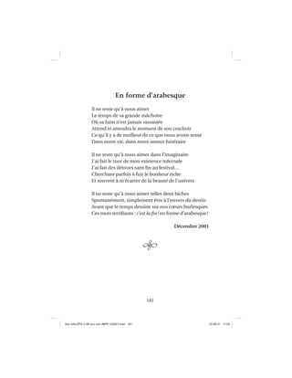 181
En forme d’arabesque
Il ne reste qu’à nous aimer
Le temps de sa grande mâchoire
Où sa faim n’est jamais rassasiée
Attend et attendra le moment de son crachoir
Ce qu’il y a de meilleur de ce que nous avons semé
Dans notre vie, dans notre amour funéraire
Il ne reste qu’à nous aimer dans l’imaginaire
J’ai fait le tour de mon existence infernale
J’ai fait des détours sans ﬁn au festival…
Cherchant parfois à fuir le bonheur riche
Et souvent à m’écarter de la beauté de l’univers
Il ne reste qu’à nous aimer telles deux biches
Spontanément, simplement être à l’envers du destin
Avant que le temps dessine sur nos cœurs burlesques
Ces mots terriﬁants : c’est la ﬁn! en forme d’arabesque!
Décembre 2001
Aux GALOPS-V.08 tout noir~MFR-120921.indd 181Aux GALOPS-V.08 tout noir~MFR-120921.indd 181 12-09-21 11:2212-09-21 11:22
 