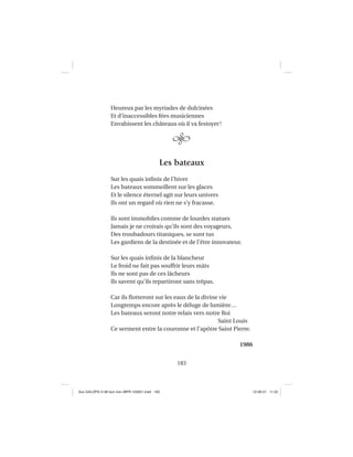 183
Heureux par les myriades de dulcinées
Et d’inaccessibles fées musiciennes
Envahissent les châteaux où il va festoyer!
Les bateaux
Sur les quais inﬁnis de l’hiver
Les bateaux sommeillent sur les glaces
Et le silence éternel agit sur leurs univers
Ils ont un regard où rien ne s’y fracasse.
Ils sont immobiles comme de lourdes statues
Jamais je ne croirais qu’ils sont des voyageurs,
Des troubadours titaniques, se sont tus
Les gardiens de la destinée et de l’être innovateur.
Sur les quais inﬁnis de la blancheur
Le froid ne fait pas souffrir leurs mâts
Ils ne sont pas de ces lâcheurs
Ils savent qu’ils repartiront sans trépas.
Car ils ﬂotteront sur les eaux de la divine vie
Longtemps encore après le déluge de lumière…
Les bateaux seront notre relais vers notre Roi
Saint Louis
Ce serment entre la couronne et l’apôtre Saint Pierre.
1986
Aux GALOPS-V.08 tout noir~MFR-120921.indd 183Aux GALOPS-V.08 tout noir~MFR-120921.indd 183 12-09-21 11:2212-09-21 11:22
 