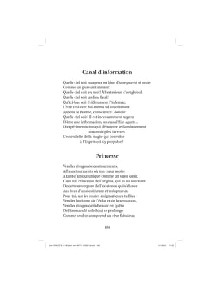 184
Canal d’information
Que le ciel soit nuageux ou bien d’une pureté si nette
Comme un puissant aimant!
Que le ciel soit en moi! À l’extérieur, c’est global.
Que le ciel soit un lieu fatal!
Qu’ici-bas soit évidemment l’infernal,
L’être vrai avec lui-même tel un diamant
Appelle le Poème, conscience Globale!
Que le ciel soit! Il est incessamment urgent
D’être une information, un canal! Un agent…
D’expérimentation qui démontre le ﬂamboiement
aux multiples facettes
L’essentielle de la magie qui convulse
à l’Esprit qui s’y propulse!
Princesse
Vers les rivages de ces tourments,
Affreux tourments où ton cœur aspire
À tant d’amour unique comme un vaste désir.
C’est toi, Princesse de l’origine, qui es au tournant
De cette envergure de l’existence qui s’élance
Aux bras d’un destin rare et voluptueux.
Pour toi, sur les routes énigmatiques tu ﬁles
Vers les horizons de l’éclat et de la sensation,
Vers les rivages de ta beauté en quête
De l’immaculé soleil qui se prolonge
Comme seul se comprend un rêve fabuleux
Aux GALOPS-V.08 tout noir~MFR-120921.indd 184Aux GALOPS-V.08 tout noir~MFR-120921.indd 184 12-09-21 11:2212-09-21 11:22
 