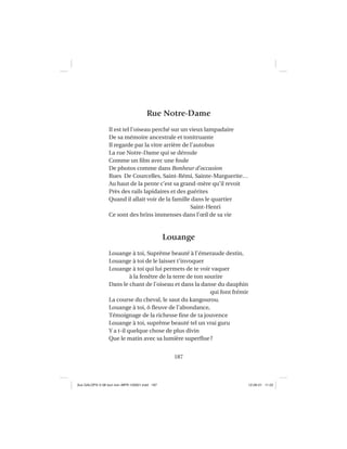 187
Rue Notre-Dame
Il est tel l’oiseau perché sur un vieux lampadaire
De sa mémoire ancestrale et tonitruante
Il regarde par la vitre arrière de l’autobus
La rue Notre-Dame qui se déroule
Comme un ﬁlm avec une foule
De photos comme dans Bonheur d’occasion
Rues De Courcelles, Saint-Rémi, Sainte-Marguerite…
Au haut de la pente c’est sa grand-mère qu’il revoit
Près des rails lapidaires et des guérites
Quand il allait voir de la famille dans le quartier
Saint-Henri
Ce sont des brins immenses dans l’œil de sa vie
Louange
Louange à toi, Suprême beauté à l’émeraude destin,
Louange à toi de le laisser t’invoquer
Louange à toi qui lui permets de te voir vaquer
à la fenêtre de la terre de ton sourire
Dans le chant de l’oiseau et dans la danse du dauphin
qui font frémir
La course du cheval, le saut du kangourou.
Louange à toi, ô ﬂeuve de l’abondance,
Témoignage de la richesse ﬁne de ta jouvence
Louange à toi, suprême beauté tel un vrai guru
Y a t-il quelque chose de plus divin
Que le matin avec sa lumière superﬂue?
Aux GALOPS-V.08 tout noir~MFR-120921.indd 187Aux GALOPS-V.08 tout noir~MFR-120921.indd 187 12-09-21 11:2212-09-21 11:22
 